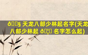 🐧 天龙八部少林起名字(天龙八部少林起 🦍 名字怎么起)
